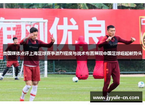 美国媒体点评上海足球赛事激烈程度与战术布置展现中国足球崛起新势头